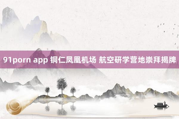 91porn app 铜仁凤凰机场 航空研学营地崇拜揭牌