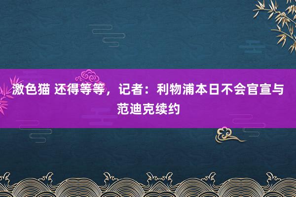 激色猫 还得等等，记者：利物浦本日不会官宣与范迪克续约