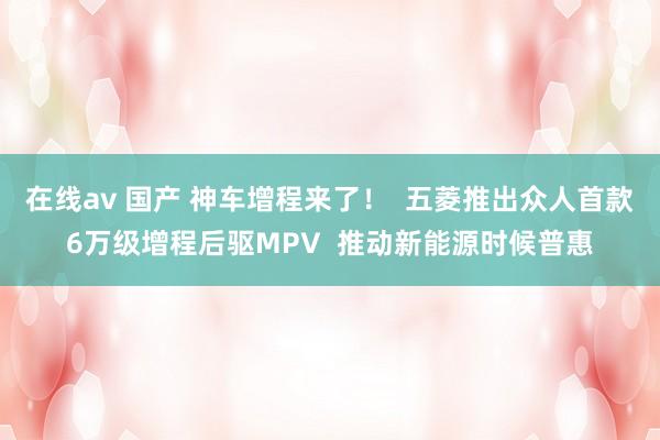 在线av 国产 神车增程来了！  五菱推出众人首款6万级增程后驱MPV  推动新能源时候普惠