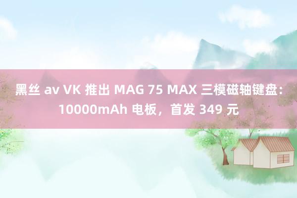 黑丝 av VK 推出 MAG 75 MAX 三模磁轴键盘：10000mAh 电板，首发 349 元