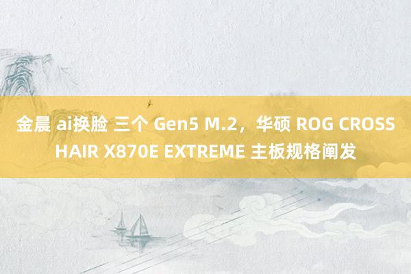 金晨 ai换脸 三个 Gen5 M.2，华硕 ROG CROSSHAIR X870E EXTREME 主板规格阐发