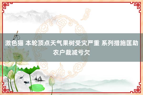 激色猫 本轮顶点天气果树受灾严重 系列措施匡助农户裁减亏欠