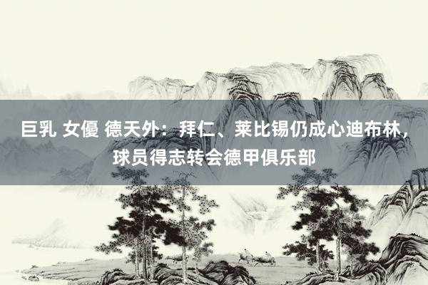 巨乳 女優 德天外：拜仁、莱比锡仍成心迪布林，球员得志转会德甲俱乐部