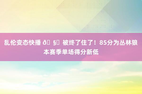 乱伦变态快播 🧊被终了住了！85分为丛林狼本赛季单场得分新低