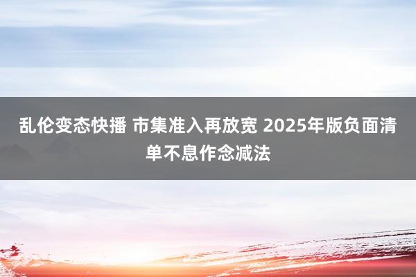 乱伦变态快播 市集准入再放宽 2025年版负面清单不息作念减法