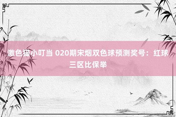 激色猫小叮当 020期宋烟双色球预测奖号：红球三区比保举