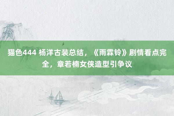 猫色444 杨洋古装总结，《雨霖铃》剧情看点完全，章若楠女侠造型引争议